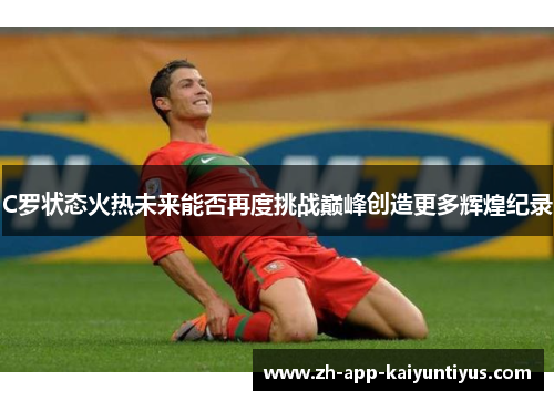 C罗状态火热未来能否再度挑战巅峰创造更多辉煌纪录 C罗状态火热未来能否再度挑战巅峰创造更多辉煌纪录