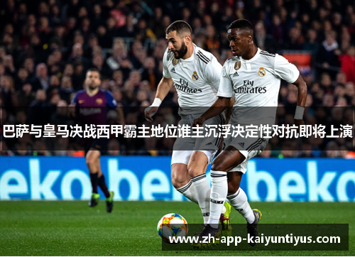 巴萨与皇马决战西甲霸主地位谁主沉浮决定性对抗即将上演
