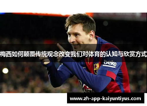 梅西如何颠覆传统观念改变我们对体育的认知与欣赏方式