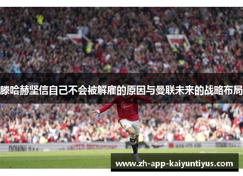 滕哈赫坚信自己不会被解雇的原因与曼联未来的战略布局 滕哈赫坚信自己不会被解雇的原因与曼联未来的战略布局