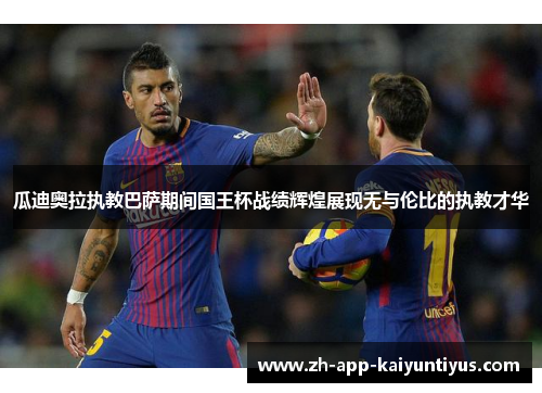 瓜迪奥拉执教巴萨期间国王杯战绩辉煌展现无与伦比的执教才华 瓜迪奥拉执教巴萨期间国王杯战绩辉煌展现无与伦比的执教才华
