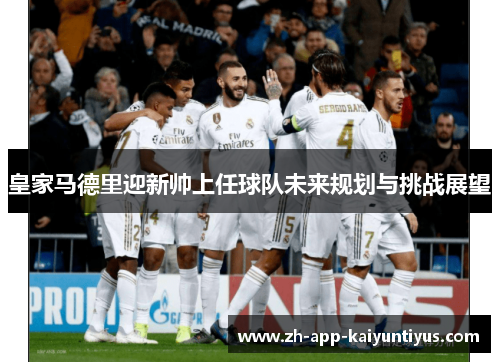 皇家马德里迎新帅上任球队未来规划与挑战展望 皇家马德里迎新帅上任球队未来规划与挑战展望