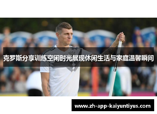 克罗斯分享训练空闲时光展现休闲生活与家庭温馨瞬间 克罗斯分享训练空闲时光展现休闲生活与家庭温馨瞬间