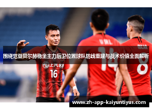 围绕范登贝尔赫稳坐主力后卫位置球队防线重建与战术价值全面解析