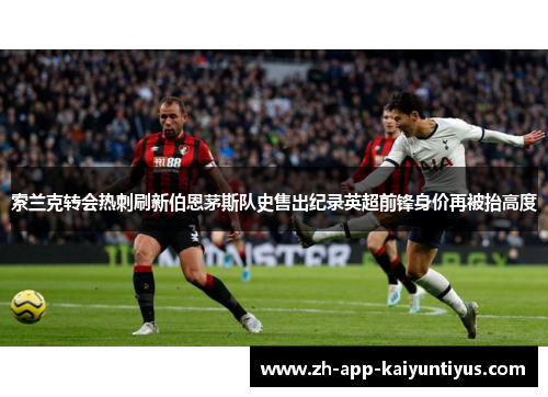 索兰克转会热刺刷新伯恩茅斯队史售出纪录英超前锋身价再被抬高度